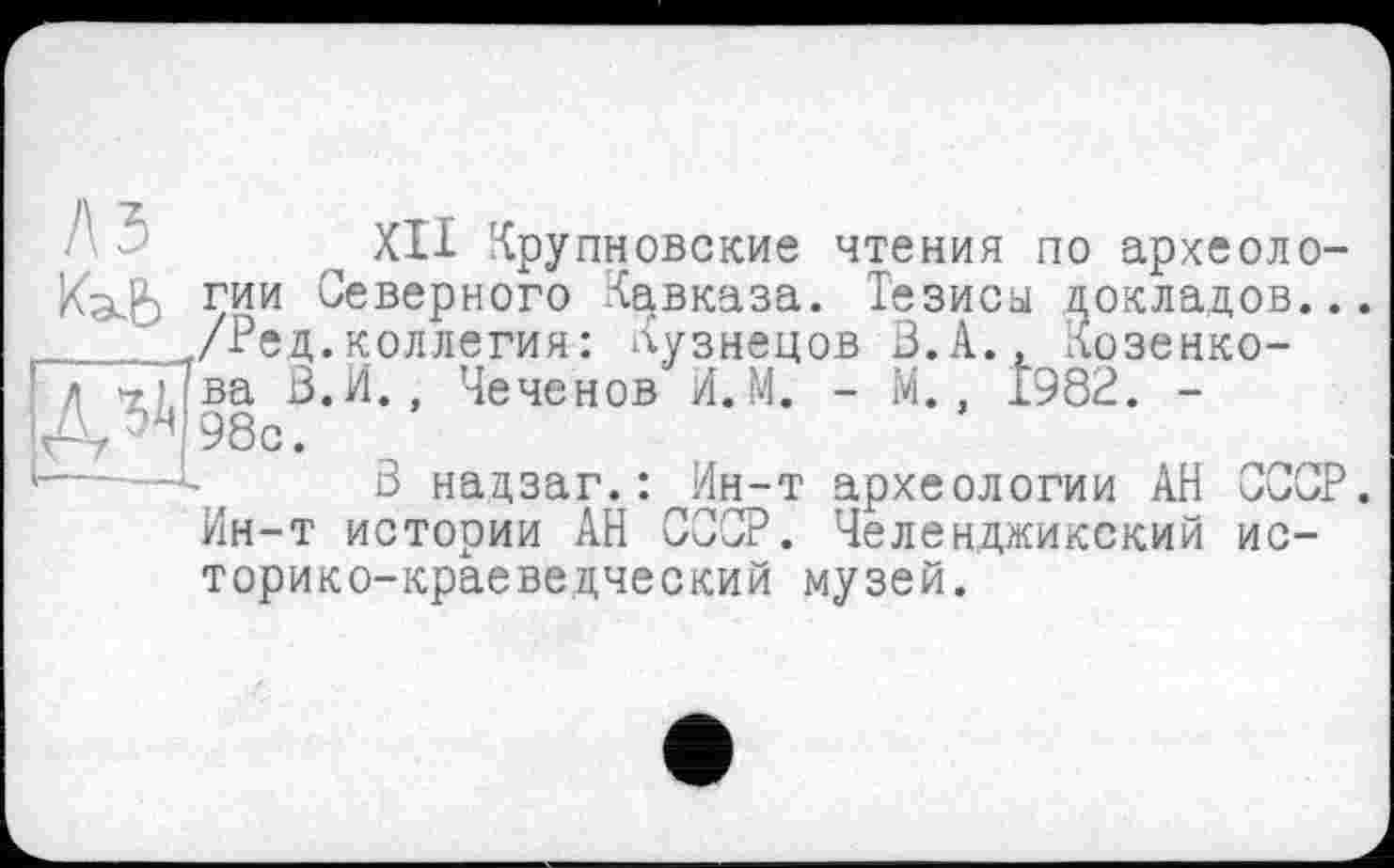 ﻿U5Ä
XII Крупновские чтения по археоло-КаЪ гии Северного Кавказа. Тезисы докладов... /Рец.коллегия: Кузнецов В.А., Козенко-ва В.И., Чеченов И.М. - М., 1982. -98с.
В надзаг.: Ин-т археологии АН СССР. Ин-т истории АН СССР. Челенджикский историко-краеведческий музей.